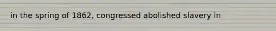 in the spring of 1862, congressed abolished slavery in