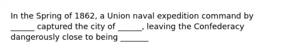 In the Spring of 1862, a Union naval expedition command by ______ captured the city of ______, leaving the Confederacy dangerously close to being _______