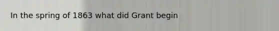 In the spring of 1863 what did Grant begin