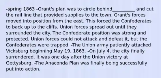 -spring 1863 -Grant's plan was to circle behind__________ and cut the rail line that provided supplies to the town. Grant's forces moved into position from the east. This forced the Confederates to back up to the cliffs. Union forces spread out until they surrounded the city. The Confederate position was strong and protected. Union forces could not attack and defeat it, but the Confederates were trapped. -The Union army patiently attacked Vicksburg beginning May 19, 1863. -On July 4, the city finally surrendered. It was one day after the Union victory at Gettysburg. -The Anaconda Plan was finally being successfully put into action.