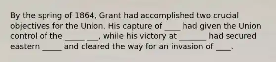 By the spring of 1864, Grant had accomplished two crucial objectives for the Union. His capture of ____ had given the Union control of the _____ ___, while his victory at _______ had secured eastern _____ and cleared the way for an invasion of ____.