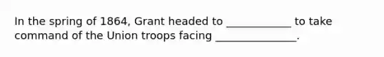 In the spring of 1864, Grant headed to ____________ to take command of the Union troops facing _______________.