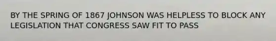 BY THE SPRING OF 1867 JOHNSON WAS HELPLESS TO BLOCK ANY LEGISLATION THAT CONGRESS SAW FIT TO PASS