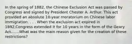 In the spring of 1882, the Chinese Exclusion Act was passed by Congress and signed by President Chester A. Arthur. This act provided an absolute 10-year moratorium on Chinese labor immigration. . . . When the exclusion act expired in 1892,Congress extended it for 10 years in the form of the Geary Act.......What was the main reason given for the creation of these restrictions?