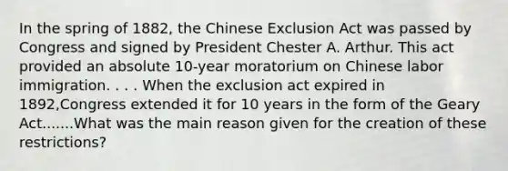 In the spring of 1882, the Chinese Exclusion Act was passed by Congress and signed by President Chester A. Arthur. This act provided an absolute 10-year moratorium on Chinese labor immigration. . . . When the exclusion act expired in 1892,Congress extended it for 10 years in the form of the Geary Act.......What was the main reason given for the creation of these restrictions?