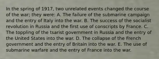 In the spring of 1917, two unrelated events changed the course of the war; they were: A. The failure of the submarine campaign and the entry of Italy into the war. B. The success of the socialist revolution in Russia and the first use of conscripts by France. C. The toppling of the tsarist government in Russia and the entry of the United States into the war. D. The collapse of the French government and the entry of Britain into the war. E. The use of submarine warfare and the entry of France into the war.