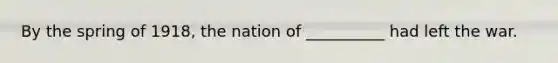 By the spring of 1918, the nation of __________ had left the war.