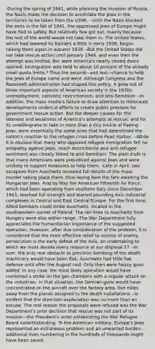 -During the spring of 1941, while planning the invasion of Russia, the Nazis made the decision to annihilate the Jews in the territories to be taken from the USSR. --Until the Nazis blocked the exits in the fall of 1941, the oppressed Jews of Europe might have fled to safety. But relatively few got out, mainly because the rest of the world would not take them in. The United States, which had lowered its barriers a little in early 1938, began raising them again in autumn 1939 --But the United States did not take rescue action until January 1944, and even then the attempt was limited. Nor were America's nearly closed doors opened. Immigration was held to about 10 percent of the already small quota limits.* Thus the second—and last—chance to help the Jews of Europe came and went -Although Congress and the Roosevelt administration had shaped this policy, it grew out of three important aspects of American society in the 1930s: unemployment, nativistic restrictionism, and anti-Semitism --In addition, the mass media's failure to draw attention to Holocaust developments undercut efforts to create public pressure for government rescue action. But the deeper causes for the lateness and weakness of America's attempts at rescue, and for its unwillingness to take in more than a tiny trickle of fleeing Jews, were essentially the same ones that had determined the nation's reaction to the refugee crisis before Pearl Harbor. --While it is obvious that many who opposed refugee immigration felt no antipathy against Jews, much restrictionist and anti-refugee sentiment was closely linked to anti-Semitism. The plain truth is that many Americans were prejudiced against Jews and were unlikely to support measures to help them. -Late in April, two escapees from Auschwitz revealed full details of the mass murder taking place there, thus laying bare the fate awaiting the Hungarian Jews. And by May the American Fifteenth Air Force, which had been operating from southern Italy since December 1943, reached full strength and started pounding Axis industrial complexes in Central and East Central Europe. For the first time, Allied bombers could strike Auschwitz, located in the southwestern corner of Poland. The rail lines to Auschwitz from Hungary were also within range. -The War Department fully appreciates the humanitarian importance of the suggested operation. However, after due consideration of the problem, it is considered that the most effective relief to victims of enemy persecution is the early defeat of the Axis, an undertaking to which we must devote every resource at our disposal.17 --In sum, the only real obstacle to precision bombing of the death machinery would have been flak. Auschwitz had little flak defense until after the August raid. Only then were heavy guns added. In any case, the most likely operation would have combined a strike on the gas chambers with a regular attack on the industries. In that situation, the German guns would have concentrated on the aircraft over the factory area, five miles away from the planes assigned to the death installations --is evident that the diversion explanation was no more than an excuse. The real reason the proposals were refused was the War Department's prior decision that rescue was not part of its mission—the President's order establishing the War Refugee Board notwithstanding. To the American military, Europe's Jews represented an extraneous problem and an unwanted burden. -additional lives numbering in the hundreds of thousands might have been saved.