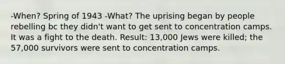 -When? Spring of 1943 -What? The uprising began by people rebelling bc they didn't want to get sent to concentration camps. It was a fight to the death. Result: 13,000 Jews were killed; the 57,000 survivors were sent to concentration camps.