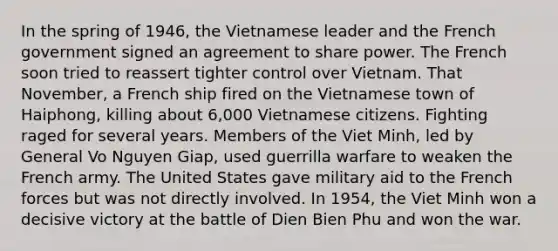 In the spring of 1946, the Vietnamese leader and the French government signed an agreement to share power. The French soon tried to reassert tighter control over Vietnam. That November, a French ship fired on the Vietnamese town of Haiphong, killing about 6,000 Vietnamese citizens. Fighting raged for several years. Members of the Viet Minh, led by General Vo Nguyen Giap, used guerrilla warfare to weaken the French army. The United States gave military aid to the French forces but was not directly involved. In 1954, the Viet Minh won a decisive victory at the battle of Dien Bien Phu and won the war.