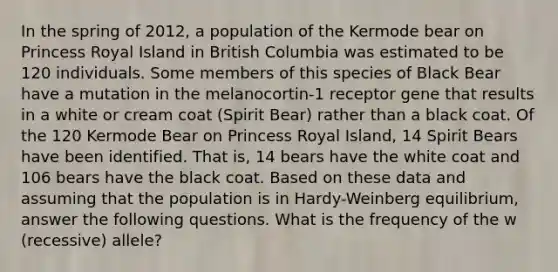 In the spring of 2012, a population of the Kermode bear on Princess Royal Island in British Columbia was estimated to be 120 individuals. Some members of this species of Black Bear have a mutation in the melanocortin-1 receptor gene that results in a white or cream coat (Spirit Bear) rather than a black coat. Of the 120 Kermode Bear on Princess Royal Island, 14 Spirit Bears have been identified. That is, 14 bears have the white coat and 106 bears have the black coat. Based on these data and assuming that the population is in Hardy-Weinberg equilibrium, answer the following questions. What is the frequency of the w (recessive) allele?