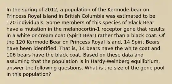 In the spring of 2012, a population of the Kermode bear on Princess Royal Island in British Columbia was estimated to be 120 individuals. Some members of this species of Black Bear have a mutation in the melanocortin-1 receptor gene that results in a white or cream coat (Spirit Bear) rather than a black coat. Of the 120 Kermode Bear on Princess Royal Island, 14 Spirit Bears have been identified. That is, 14 bears have the white coat and 106 bears have the black coat. Based on these data and assuming that the population is in Hardy-Weinberg equilibrium, answer the following questions. What is the size of the gene pool in this population?