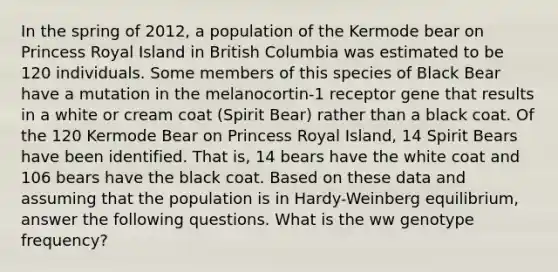 In the spring of 2012, a population of the Kermode bear on Princess Royal Island in British Columbia was estimated to be 120 individuals. Some members of this species of Black Bear have a mutation in the melanocortin-1 receptor gene that results in a white or cream coat (Spirit Bear) rather than a black coat. Of the 120 Kermode Bear on Princess Royal Island, 14 Spirit Bears have been identified. That is, 14 bears have the white coat and 106 bears have the black coat. Based on these data and assuming that the population is in Hardy-Weinberg equilibrium, answer the following questions. What is the ww genotype frequency?