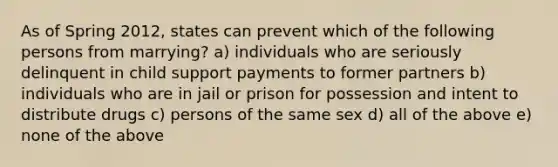 As of Spring 2012, states can prevent which of the following persons from marrying? a) individuals who are seriously delinquent in child support payments to former partners b) individuals who are in jail or prison for possession and intent to distribute drugs c) persons of the same sex d) all of the above e) none of the above