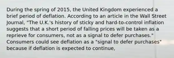 During the spring of​ 2015, the United Kingdom experienced a brief period of deflation. According to an article in the Wall Street Journal​, ​"The U.K.'s history of sticky and​ hard-to-control inflation suggests that a short period of falling prices will be taken as a reprieve for​ consumers, not as a signal to defer​ purchases." ​ Consumers could see deflation as a​ "signal to defer​ purchases" because if deflation is expected to​ continue,