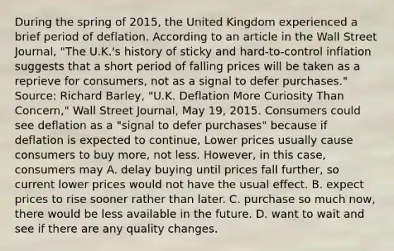 During the spring of​ 2015, the United Kingdom experienced a brief period of deflation. According to an article in the Wall Street Journal​, ​"The U.K.'s history of sticky and​ hard-to-control inflation suggests that a short period of falling prices will be taken as a reprieve for​ consumers, not as a signal to defer​ purchases." ​Source: Richard​ Barley, "U.K. Deflation More Curiosity Than​ Concern," Wall Street Journal​, May​ 19, 2015. Consumers could see deflation as a​ "signal to defer​ purchases" because if deflation is expected to​ continue, Lower prices usually cause consumers to buy​ more, not less.​ However, in this​ case, consumers may A. delay buying until prices fall​ further, so current lower prices would not have the usual effect. B. expect prices to rise sooner rather than later. C. purchase so much​ now, there would be less available in the future. D. want to wait and see if there are any quality changes.