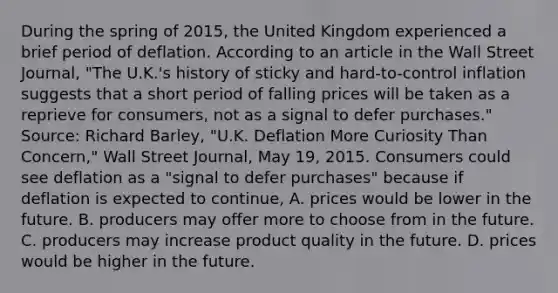 During the spring of​ 2015, the United Kingdom experienced a brief period of deflation. According to an article in the Wall Street Journal​, ​"The U.K.'s history of sticky and​ hard-to-control inflation suggests that a short period of falling prices will be taken as a reprieve for​ consumers, not as a signal to defer​ purchases." ​Source: Richard​ Barley, "U.K. Deflation More Curiosity Than​ Concern," Wall Street Journal​, May​ 19, 2015. Consumers could see deflation as a​ "signal to defer​ purchases" because if deflation is expected to​ continue, A. prices would be lower in the future. B. producers may offer more to choose from in the future. C. producers may increase product quality in the future. D. prices would be higher in the future.