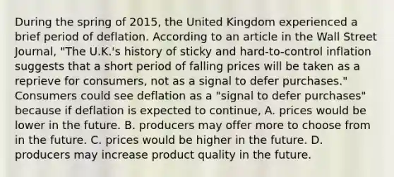 During the spring of​ 2015, the United Kingdom experienced a brief period of deflation. According to an article in the Wall Street Journal​, ​"The U.K.'s history of sticky and​ hard-to-control inflation suggests that a short period of falling prices will be taken as a reprieve for​ consumers, not as a signal to defer​ purchases." Consumers could see deflation as a​ "signal to defer​ purchases" because if deflation is expected to​ continue, A. prices would be lower in the future. B. producers may offer more to choose from in the future. C. prices would be higher in the future. D. producers may increase product quality in the future.