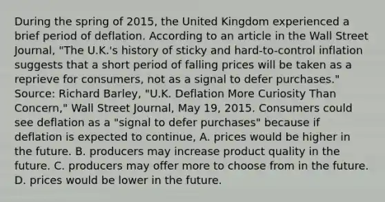 During the spring of​ 2015, the United Kingdom experienced a brief period of deflation. According to an article in the Wall Street Journal​, ​"The U.K.'s history of sticky and​ hard-to-control inflation suggests that a short period of falling prices will be taken as a reprieve for​ consumers, not as a signal to defer​ purchases." ​Source: Richard​ Barley, "U.K. Deflation More Curiosity Than​ Concern," Wall Street Journal​, May​ 19, 2015. Consumers could see deflation as a​ "signal to defer​ purchases" because if deflation is expected to​ continue, A. prices would be higher in the future. B. producers may increase product quality in the future. C. producers may offer more to choose from in the future. D. prices would be lower in the future.