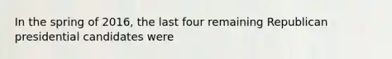 In the spring of 2016, the last four remaining Republican presidential candidates were