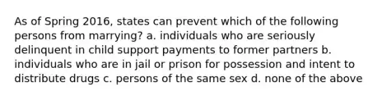 As of Spring 2016, states can prevent which of the following persons from marrying? a. individuals who are seriously delinquent in child support payments to former partners b. individuals who are in jail or prison for possession and intent to distribute drugs c. persons of the same sex d. none of the above