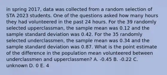 in spring 2017, data was collected from a random selection of STA 2023 students. One of the questions asked how many hours they had volunteered in the past 24 hours. For the 39 randomly selected upperclassman, the sample mean was 0.12 and the sample standard deviation was 0.42. For the 35 randomly selected underclassmen, the sample mean was 0.34 and the sample standard deviation was 0.87. What is the point estimate of the difference in the population mean volunteered between underclassmen and upperclassmen? A. -0.45 B. -0.22 C. unknown D. 0 E. 4