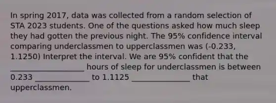 In spring 2017, data was collected from a random selection of STA 2023 students. One of the questions asked how much sleep they had gotten the previous night. The 95% confidence interval comparing underclassmen to upperclassmen was (-0.233, 1.1250) Interpret the interval. We are 95% confident that the ___________________ hours of sleep for underclassmen is between 0.233 ______________ to 1.1125 _______________ that upperclassmen.