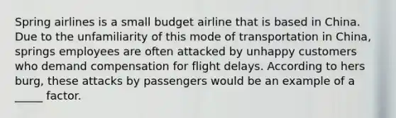 Spring airlines is a small budget airline that is based in China. Due to the unfamiliarity of this mode of transportation in China, springs employees are often attacked by unhappy customers who demand compensation for flight delays. According to hers burg, these attacks by passengers would be an example of a _____ factor.