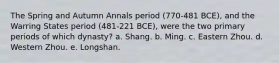 The Spring and Autumn Annals period (770-481 BCE), and the Warring States period (481-221 BCE), were the two primary periods of which dynasty? a. Shang. b. Ming. c. Eastern Zhou. d. Western Zhou. e. Longshan.