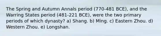 The Spring and Autumn Annals period (770-481 BCE), and the Warring States period (481-221 BCE), were the two primary periods of which dynasty? a) Shang. b) Ming. c) Eastern Zhou. d) Western Zhou. e) Longshan.