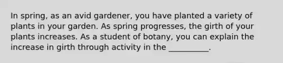 In spring, as an avid gardener, you have planted a variety of plants in your garden. As spring progresses, the girth of your plants increases. As a student of botany, you can explain the increase in girth through activity in the __________.