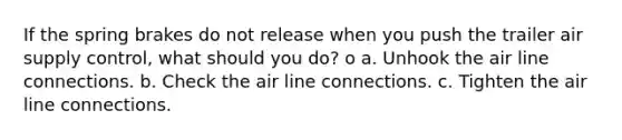 If the spring brakes do not release when you push the trailer air supply control, what should you do? o a. Unhook the air line connections. b. Check the air line connections. c. Tighten the air line connections.