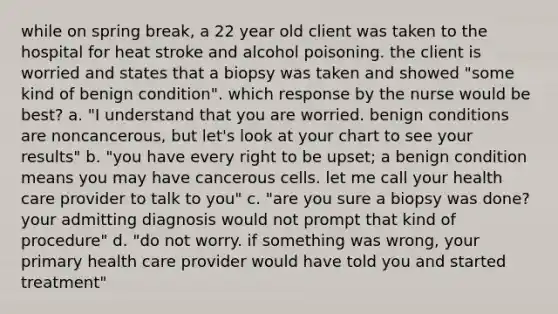 while on spring break, a 22 year old client was taken to the hospital for heat stroke and alcohol poisoning. the client is worried and states that a biopsy was taken and showed "some kind of benign condition". which response by the nurse would be best? a. "I understand that you are worried. benign conditions are noncancerous, but let's look at your chart to see your results" b. "you have every right to be upset; a benign condition means you may have cancerous cells. let me call your health care provider to talk to you" c. "are you sure a biopsy was done? your admitting diagnosis would not prompt that kind of procedure" d. "do not worry. if something was wrong, your primary health care provider would have told you and started treatment"