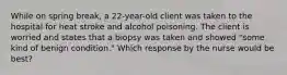 While on spring break, a 22-year-old client was taken to the hospital for heat stroke and alcohol poisoning. The client is worried and states that a biopsy was taken and showed "some kind of benign condition." Which response by the nurse would be best?