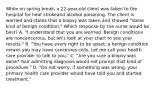 While on spring break, a 22-year-old client was taken to the hospital for heat strokeand alcohol poisoning. The client is worried and states that a biopsy was taken and showed "some kind of benign condition." Which response by the nurse would be best? A. "I understand that you are worried. Benign conditions are noncancerous, but let's look at your chart to see your results." B. "You have every right to be upset; a benign condition means you may have cancerous cells. Let me call your health care provider to talk to you." C. "Are you sure a biopsy was done? Your admitting diagnosis would not prompt that kind of procedure." D. "Do not worry; if something was wrong, your primary health care provider would have told you and started treatment."