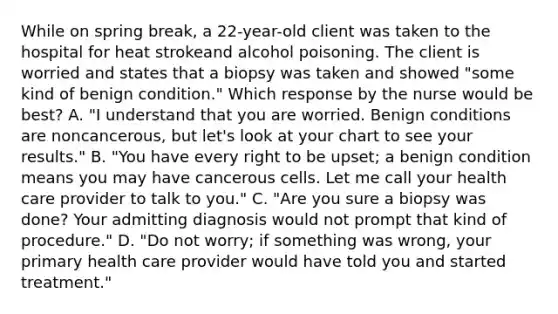 While on spring break, a 22-year-old client was taken to the hospital for heat strokeand alcohol poisoning. The client is worried and states that a biopsy was taken and showed "some kind of benign condition." Which response by the nurse would be best? A. "I understand that you are worried. Benign conditions are noncancerous, but let's look at your chart to see your results." B. "You have every right to be upset; a benign condition means you may have cancerous cells. Let me call your health care provider to talk to you." C. "Are you sure a biopsy was done? Your admitting diagnosis would not prompt that kind of procedure." D. "Do not worry; if something was wrong, your primary health care provider would have told you and started treatment."