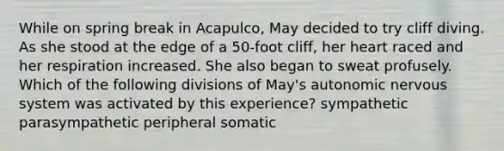 While on spring break in Acapulco, May decided to try cliff diving. As she stood at the edge of a 50-foot cliff, her heart raced and her respiration increased. She also began to sweat profusely. Which of the following divisions of May's autonomic nervous system was activated by this experience? sympathetic parasympathetic peripheral somatic