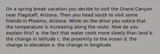 On a spring break vacation you decide to visit the Grand Canyon near Flagstaff, Arizona. Then you head south to visit some friends in Phoenix, Arizona. While on the drive you notice that the temperature is increasing along the route. How do you explain this? a. the fact that water cools more slowly than land b. the change in latitude c. the proximity to the ocean d. the change in elevation e. the change in longitude