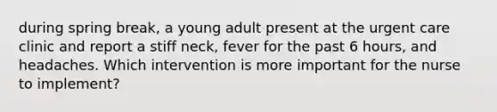 during spring break, a young adult present at the urgent care clinic and report a stiff neck, fever for the past 6 hours, and headaches. Which intervention is more important for the nurse to implement?