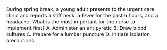 During spring break, a young adult presents to the urgent care clinic and reports a stiff neck, a fever for the past 6 hours, and a headache. What is the most important for the nurse to implement first? A. Administer an antipyretic B. Draw blood cultures C. Prepare for a lumbar puncture D. Initiate isolation precautions