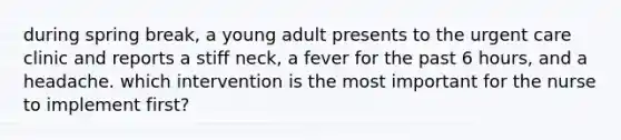 during spring break, a young adult presents to the urgent care clinic and reports a stiff neck, a fever for the past 6 hours, and a headache. which intervention is the most important for the nurse to implement first?