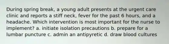 During spring break, a young adult presents at the urgent care clinic and reports a stiff neck, fever for the past 6 hours, and a headache. Which intervention is most important for the nurse to implement? a. initiate isolation precautions b. prepare for a lumbar puncture c. admin an antipyretic d. draw blood cultures