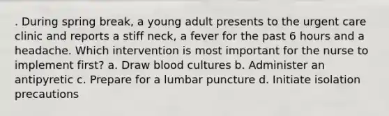 . During spring break, a young adult presents to the urgent care clinic and reports a stiff neck, a fever for the past 6 hours and a headache. Which intervention is most important for the nurse to implement first? a. Draw blood cultures b. Administer an antipyretic c. Prepare for a lumbar puncture d. Initiate isolation precautions