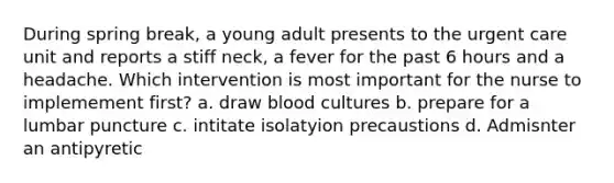 During spring break, a young adult presents to the urgent care unit and reports a stiff neck, a fever for the past 6 hours and a headache. Which intervention is most important for the nurse to implemement first? a. draw blood cultures b. prepare for a lumbar puncture c. intitate isolatyion precaustions d. Admisnter an antipyretic