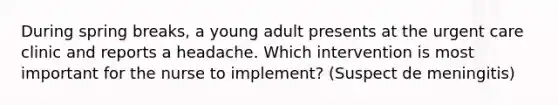 During spring breaks, a young adult presents at the urgent care clinic and reports a headache. Which intervention is most important for the nurse to implement? (Suspect de meningitis)