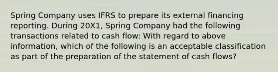 Spring Company uses IFRS to prepare its external financing reporting. During 20X1, Spring Company had the following transactions related to cash flow: With regard to above information, which of the following is an acceptable classification as part of the preparation of the statement of cash flows?