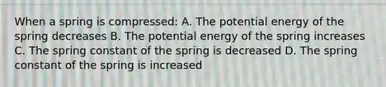 When a spring is compressed: A. The potential energy of the spring decreases B. The potential energy of the spring increases C. The spring constant of the spring is decreased D. The spring constant of the spring is increased