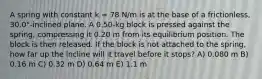 A spring with constant k = 78 N/m is at the base of a frictionless, 30.0°-inclined plane. A 0.50-kg block is pressed against the spring, compressing it 0.20 m from its equilibrium position. The block is then released. If the block is not attached to the spring, how far up the incline will it travel before it stops? A) 0.080 m B) 0.16 m C) 0.32 m D) 0.64 m E) 1.1 m