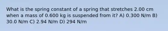 What is the spring constant of a spring that stretches 2.00 cm when a mass of 0.600 kg is suspended from it? A) 0.300 N/m B) 30.0 N/m C) 2.94 N/m D) 294 N/m