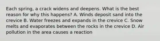 Each spring, a crack widens and deepens. What is the best reason for why this happens? A. Winds deposit sand into the crevice B. Water freezes and expands in the crevice C. Snow melts and evaporates between the rocks in the crevice D. Air pollution in the area causes a reaction